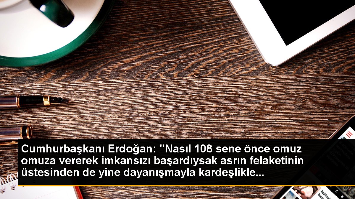 Cumhurbaşkanı Erdoğan: "Nasıl 108 sene evvel omuz omuza vererek imkansızı başardıysak asrın felaketinin üstesinden de yeniden dayanışmayla kardeşlikle...