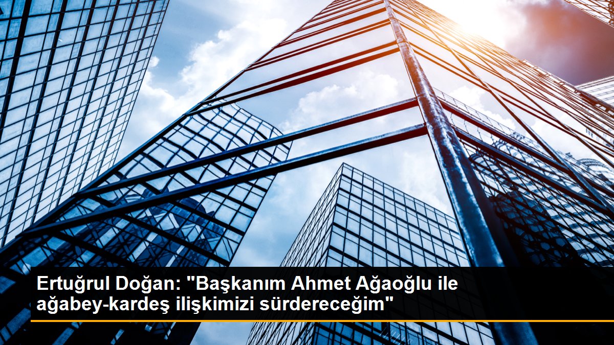 Ertuğrul Doğan: "Başkanım Ahmet Ağaoğlu ile ağabey-kardeş bağımızı sürdereceğim"