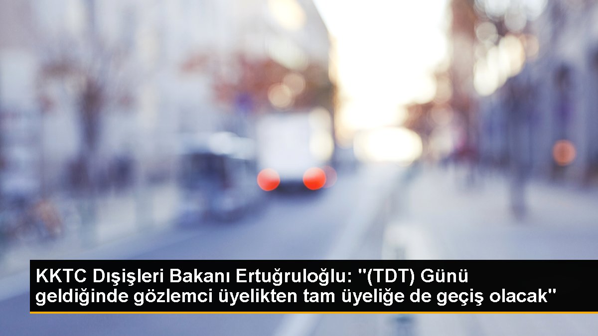 KKTC Dışişleri Bakanı Ertuğruloğlu: "(TDT) Günü geldiğinde gözlemci üyelikten tam üyeliğe de geçiş olacak"