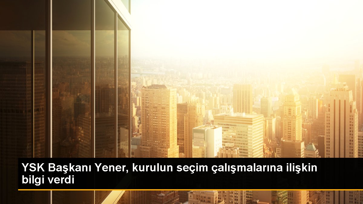 YSK Lideri Yener, konseyin seçim çalışmalarına ait bilgi verdi