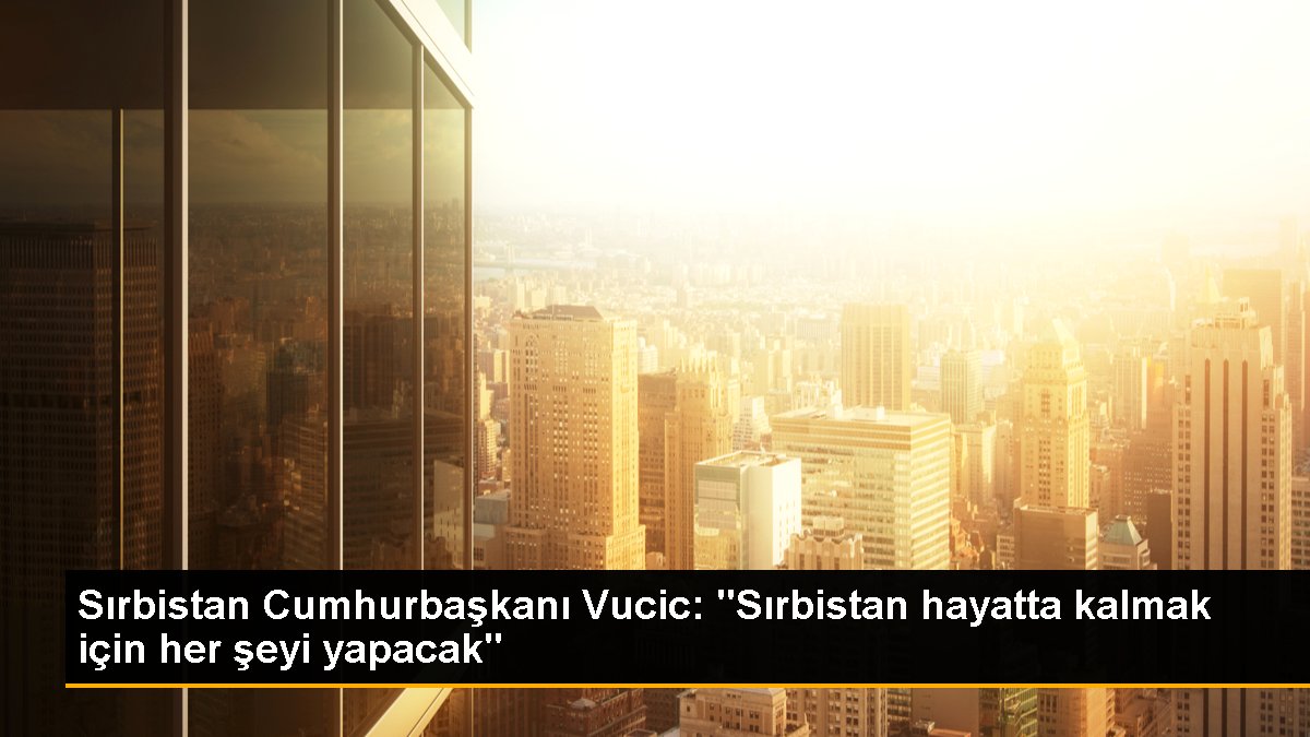 Sırbistan Cumhurbaşkanı Vucic: "Sırbistan hayatta kalmak için her şeyi yapacak"