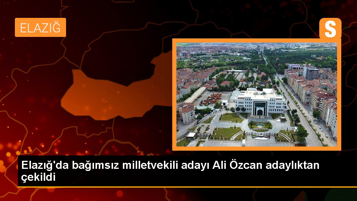 Elazığ'da bağımsız milletvekili adayı Ali Özcan adaylıktan çekildi