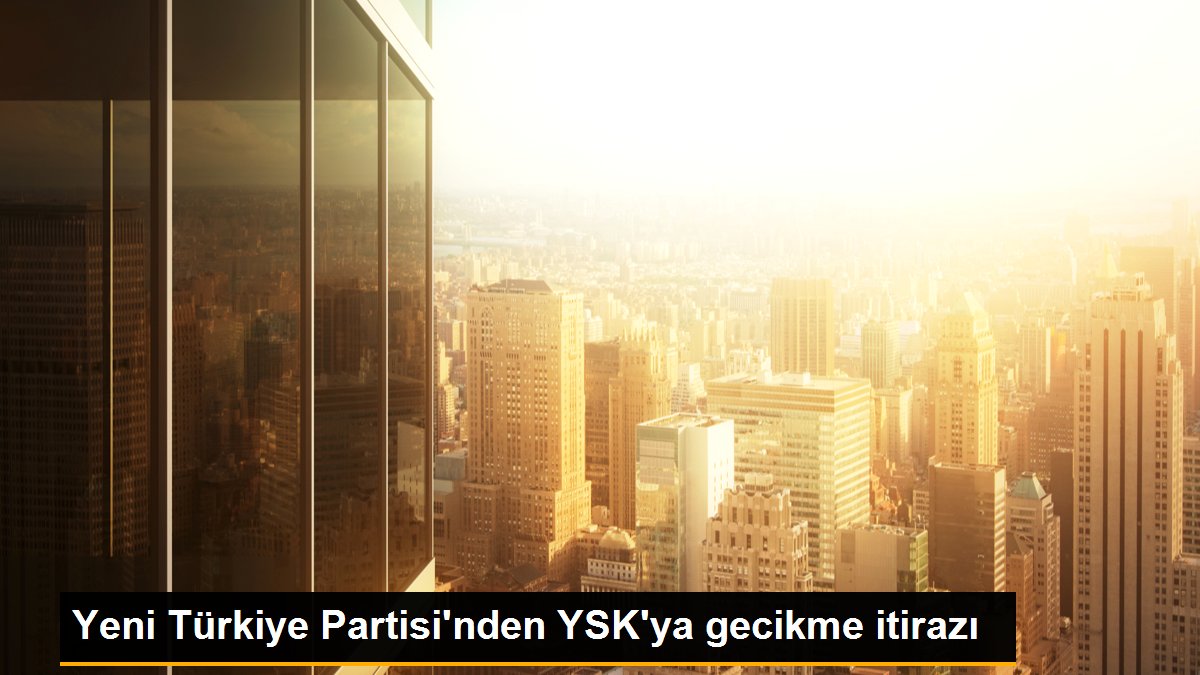 Yeni Türkiye Partisi'nden YSK'ya gecikme itirazı
