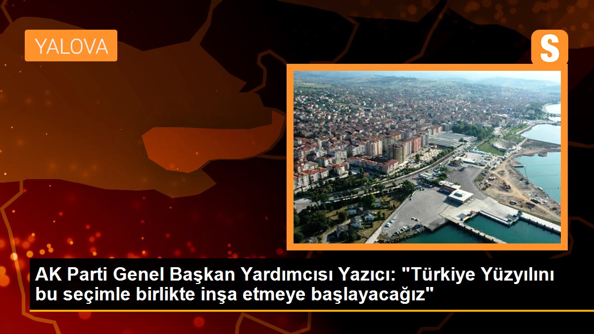 AK Parti Genel Lider Yardımcısı Yazıcı: "Türkiye Yüzyılını bu seçimle birlikte inşa etmeye başlayacağız"
