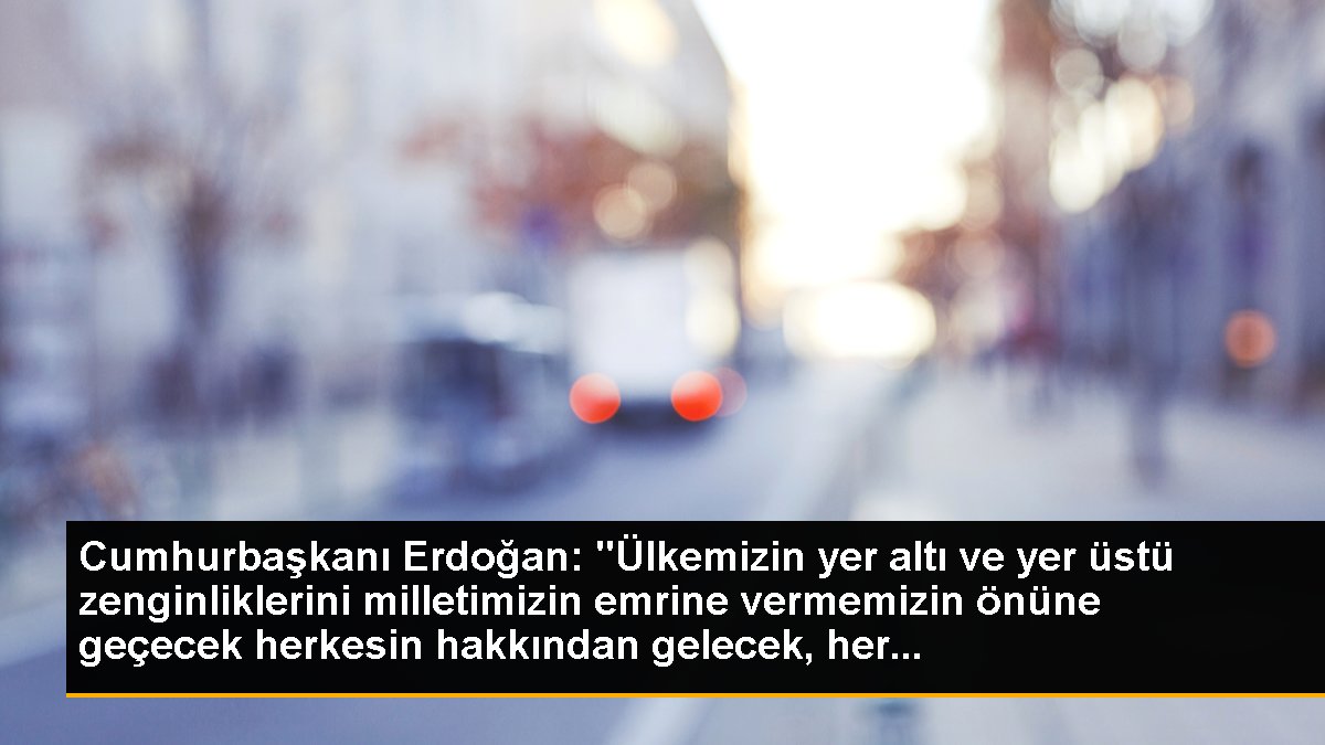 Cumhurbaşkanı Erdoğan: "Ülkemizin yer altı ve yer üstü zenginliklerini milletimizin buyruğuna vermemizin önüne geçecek herkesin hakkından gelecek, her...