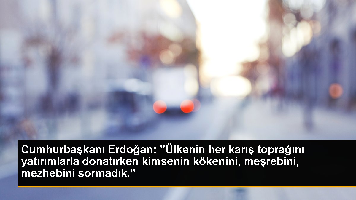 Cumhurbaşkanı Erdoğan: "Ülkenin her karış toprağını yatırımlarla donatırken kimsenin kökenini, meşrebini, mezhebini sormadık."