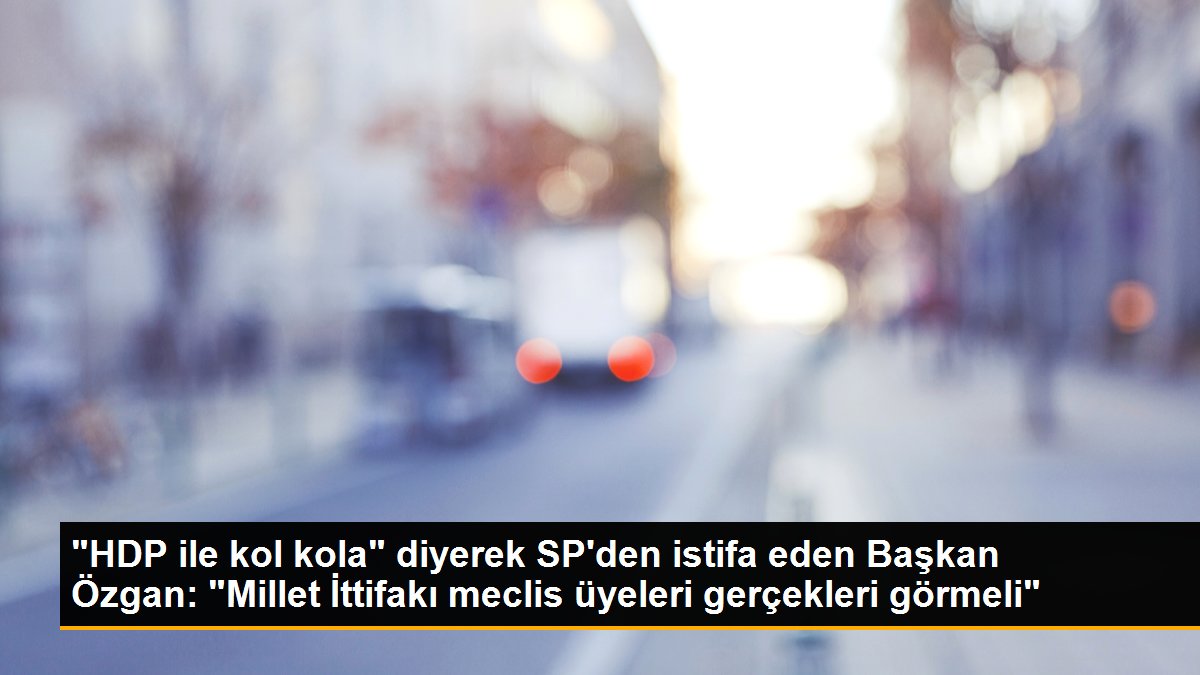"HDP ile kol kola" diyerek SP'den istifa eden Lider Özgan: "Millet İttifakı meclis üyeleri gerçekleri görmeli"