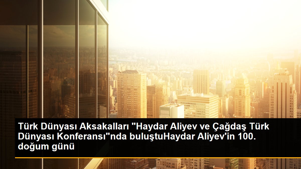 Türk Dünyası Aksakalları Haydar Aliyev ve Çağdaş Türk Dünyası Konferansında buluştu