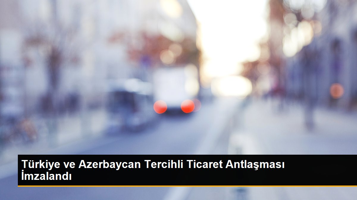 Türkiye ve Azerbaycan Tercihli Ticaret Antlaşması İmzalandı