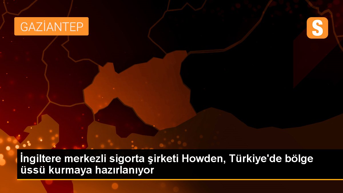 İngiltere merkezli sigorta şirketi Howden, Türkiye'de bölge üssü kurmaya hazırlanıyor